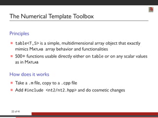 The Numerical Template Toolbox 
Principles 
 tableT,S is a simple, multidimensional array object that exactly 
mimics M array behavior and functionalities 
 500+ functions usable directly either on table or on any scalar values 
as in M 
How does it works 
 Take a .m le, copy to a .cpp le 
 Add #include nt2/nt2.hpp and do cosmetic changes 
22 of 41 
 