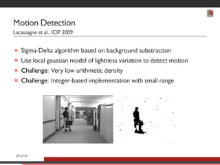 Motion Detection 
Lacassagne et al., ICIP 2009 
 Sigma-Delta algorithm based on background substraction 
 Use local gaussian model of lightness variation to detect motion 
 Challenge: Very low arithmetic density 
 Challenge: Integer-based implementation with small range 
29 of 41 
 