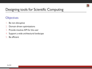 Designing tools for Scientic Computing 
Objectives 
1. Be non-disruptive 
2. Domain driven optimizations 
3. Provide intuitive API for the user 
4. Support a wide architectural landscape 
5. Be efficient 
4 of 41 
 