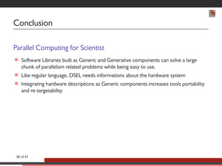 Conclusion 
Parallel Computing for Scientist 
 Software Libraries built as Generic and Generative components can solve a large 
chunk of parallelism related problems while being easy to use. 
 Like regular language, DSEL needs informations about the hardware system 
 Integrating hardware descriptions as Generic components increases tools portability 
and re-targetability 
38 of 41 
 