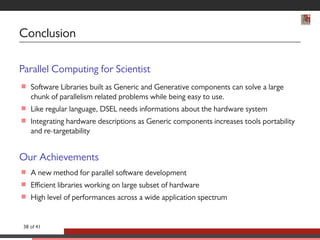 Conclusion 
Parallel Computing for Scientist 
 Software Libraries built as Generic and Generative components can solve a large 
chunk of parallelism related problems while being easy to use. 
 Like regular language, DSEL needs informations about the hardware system 
 Integrating hardware descriptions as Generic components increases tools portability 
and re-targetability 
Our Achievements 
 A new method for parallel software development 
 Efficient libraries working on large subset of hardware 
 High level of performances across a wide application spectrum 
38 of 41 
 