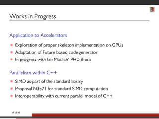 Works in Progress 
Application to Accelerators 
 Exploration of proper skeleton implementation on GPUs 
 Adaptation of Future based code generator 
 In progress with Ian Masliah’ PHD thesis 
Parallelism within C++ 
 SIMD as part of the standard library 
 Proposal N3571 for standard SIMD computation 
 Interoperability with current parallel model of C++ 
39 of 41 
 