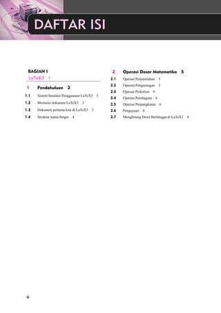 DAFTAR ISI 
BAGIAN I 
LaTeX3 1 
1 Pendahuluan 2 
1.1 Sistem Instalasi Penggunaan LaTeX3 3 
1.2 Memulai dokumen LaTeX3 3 
1.3 Dokumen pertama kita di LaTeX3 3 
1.4 Struktur nama fungsi 4 
2 Operasi Dasar Matematika 5 
2.1 Operasi Penjumlahan 5 
2.2 Operasi Pengurangan 5 
2.3 Operasi Perkalian 6 
2.4 Operasi Pembagian 6 
2.5 Operasi Perpangkatan 6 
2.6 Pengayaan 8 
2.7 Menghitung Deret Berhingga di LaTeX3 8 
II 
 
