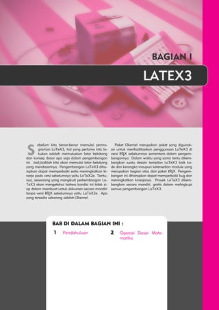 BAGIAN I 
LATEX3 
S ebelum kita benar-benar memulai pemro-graman 
LaTeX3, hal yang pertama kita la-kukan 
adalah memutuskan latar belakang 
dan konsep dasar apa saja dalam pengembangan 
ini. Jadi,baiklah kita akan memulai latar belakang 
yang mendasarinya. Pengembangan LaTeX3 diha-rapkan 
dapat memperbaiki serta meningkatkan ki-nerja 
pada versi sebelumnya yaitu LaTeX2e. Tentu-nya, 
seseorang yang mengikuti perkembangan La- 
TeX3 akan mengetahui bahwa kondisi ini tidak si-ap 
dalam membuat untuk dokumen secara mandiri 
tanpa versi LATEX sebelumnya yaitu LaTeX2e. Apa 
yang tersedia sekarang adalah l3kernel. 
Paket l3kernel merupakan paket yang digunak-an 
untuk menfasilitasikan penggunaan LaTeX3 di 
versi LATEX sebelumnya sementara dalam pengem-bangannya. 
Dalam waktu yang sama tentu dikem-bangkan 
suatu desain tampilan LaTeX3 baik ko-de 
dan kerangka maupun ketersedian module yang 
merupakan bagian atas dari paket LATEX. Pengem-bangan 
ini diharapkan dapat memperbaiki bug dan 
meningkatkan kinerjanya. Proyek LaTeX3 dikem-bangkan 
secara mandiri, gratis dalam melingkupi 
semua pengembangan LaTeX3. 
BAB DI DALAM BAGIAN INI : 
1 Pendahuluan 2 Operasi Dasar Mate-matika 
 
