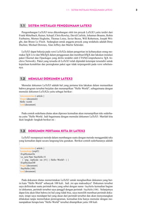 1.1. SISTEM INSTALASI PENGGUNAAN LATEX3 3 
1.1 SISTEM INSTALASI PENGGUNAAN LATEX3 
Pengembangan LaTeX3 terus dikembangan oleh tim proyek LaTeX3 yaitu terdiri dari 
Frank Mittelbach, Rainer, Schopf, Chris Rowley, David Carlisle, Johannes Braams, Robin 
Fairbairns, Morten Hogholm, Thomas Lotze, Javier Bezos, Will Robertson, Joseph Wri-ght, 
dan Bruno Le Floch. Sedangkan untuk anggota proyek yang terdahulu adalah Deny 
Duchier, Michael Downes, Alan Jeffrey dan Martin Schroder. 
LaTeX3 dapat bekerja pada versi LaTeX2e dalam pengertian ini kebanyakan orang me-makai 
TEX Live dan MikTEX dalam penggunaan dan membuat LATEX dan lakukan instalasi 
paket l3kernel dan l3packages yang dirilis terakhir oleh CTAN(Comprehensive TEX Ar-chive 
Network). Paket yang tersedia di LaTeX3 telah dipindah ketempat tersendiri untuk 
keperluan kestabilan dan peningkatan paket agar tidak terpengaruhi pada versi sebelum-nya. 
1.2 MEMULAI DOKUMEN LATEX3 
Memulai dokumen LaTeX3 adalah hal yang pertama kita lakukan dalam memastikan 
bahwa program tersebut berjalan dan menampilkan ”Hello World”, sebagaimana dengan 
memulai dokumen LaTeX2e yaitu sebagai berikut : 
documentclass{ article } 
begin{document} 
Hello world 
end{document} 
Pada contoh sederhana diatas akan diproses kemudian akan menampilkan teks sederha-na 
yaitu ”Hello World. Jadi bagaimana dengan memulai dokumen LaTeX3. Marilah kita 
ikuti langkah -langkah berikut ini : 
1.3 DOKUMEN PERTAMA KITA DI LATEX3 
LaTeX3 mempunyai metode dalam membangun suatu dengan metode menggandak teks 
yang kemudian dapat secara langsung kita gunakan. Berikut contoh sederhananya adalah 
: 
documentclass{ article } 
usepackage{expl3} 
ExplSyntaxOn 
 cs_new:Npn SayHello #1 
{ prg_ replicate :nn {#1} { Hello~World!~ } } 
ExplSyntaxOff 
begin{document} 
SayHello{100} 
end{document} 
Pada dokumen diatas memerintakan LaTeX3 untuk menghasilkan dokumen yang ber-isi 
kata ”Hello World” sebanyak 100 kali. Jadi ,ini apa maksudnya? Dokumen tersebut 
saya definisikan suatu perintah baru yang sebut dengan nama SayHello kemudian bagian 
isi dokumen, perintah tersebut saya panggil dengan perintah SayHello{100}. Selanjutnya 
dapat kita akan lihat bahwa ini hal yang tidak bisa, saya memilih membuat perintah doku-men, 
tetapi saya mendapat hal yang dasar dari perintah tersebut dan akan menyenangkan 
dilakukan tanpa memerlukan pemrograman, kemudian kita hanya memulai dengan me-nampakkan 
berapa kata ”Hello World” tersebut ditampilkan yaitu 100 kali. 
 