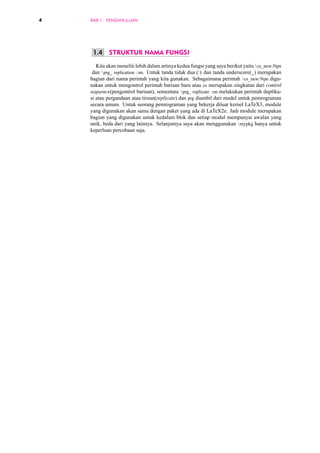 4 BAB 1. PENDAHULUAN 
1.4 STRUKTUR NAMA FUNGSI 
Kita akan meneliti lebih dalam artinya kedua fungsi yang saya berikut yaitu  cs_new:Npn 
dan prg_ replication :nn. Untuk tanda tidak dua (:) dan tanda underscore(_) merupakan 
bagian dari nama perintah yang kita gunakan. Sebagaimana perintah  cs_new:Npn digu-nakan 
untuk mengontrol perintah barisan baru atau cs merupakan singkatan dari control 
sequence(pengontrol barisan), sementara prg_ replicate :nn melakukan perintah duplika-si 
atau pergandaan atau tiruan(replicate) dan prg diambil dari model untuk pemrograman 
secara umum. Untuk seorang pemrograman yang bekerja diluar kernel LaTeX3, module 
yang digunakan akan sama dengan paket yang ada di LaTeX2e. Jadi module merupakan 
bagian yang digunakan untuk kedalam blok dan setiap modul mempunyai awalan yang 
unik, beda dari yang lainnya. Selanjutnya saya akan menggunakan mypkg hanya untuk 
keperluan percobaan saja. 
 