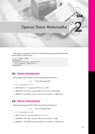 BAB 
Operasi Dasar Matematika 2 
Operasi dasar matematika di LaTeX3 bisa dilakukan dengan menambah perintah diba-wah 
ini dibagian preamble yaitu : 
usepackage{expl3, xparse} 
ExplSyntaxOn 
DeclareDocumentCommand { myformat }{m} 
{  fp_to_decimal:n { round((#1) ,9) } } 
ExplSyntaxOff 
2.1 OPERASI PENJUMLAHAN 
Operasi pengurangan di dalam LaTeX3 memenuhi aturan berikut ini : 
푎 + 푏 ∀푎, 푏 ∈ 푅 bilangan Real 
a. 1 + 1, myformat{1+1} ⇒ 2. 
b. 2009 + 2014 + 12, myformat{2009+2014+12}⇒ 4035. 
c. 2009.2009 + 2014.209, myformat{2009.2009+2014.209} ⇒ 4023.4099. 
d. 2009/2014 + 2014/2009, myformat{2009/2014+2014/2009} ⇒ 2.000006179. 
2.2 OPERASI PENGURANGAN 
Operasi pengurangan di dalam LaTeX3 memenuhi aturan berikut ini : 
푎 − 푏 ∀푎, 푏 ∈ 푅 bilangan Real 
a. 1 − 1, myformat{1−1} ⇒ 0. 
b. 2009 − 2014 − 12, myformat{2009−2014−12}⇒ -17. 
c. 2009.2009 − 2014.209, myformat{2009.2009−2014.209} ⇒ -5.0081. 
d. 2009/2014 − 2014/2009, myformat{2009/2014−2014/2009} ⇒ -0.004971422. 
5 
 