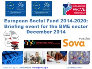European Social Fund 2014-2020:
Briefing event for the BME sector
December 2014
 www.wcva.org.uk  0800 2888 329  help@wcva.org.uk Up-dated June 2013
 