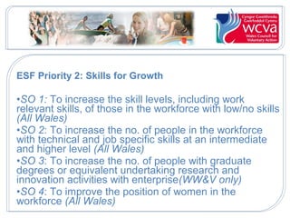 ESF Priority 2: Skills for Growth
•SO 1: To increase the skill levels, including work
relevant skills, of those in the workforce with low/no skills
(All Wales)
•SO 2: To increase the no. of people in the workforce
with technical and job specific skills at an intermediate
and higher level (All Wales)
•SO 3: To increase the no. of people with graduate
degrees or equivalent undertaking research and
innovation activities with enterprise(WW&V only)
•SO 4: To improve the position of women in the
workforce (All Wales)
 
