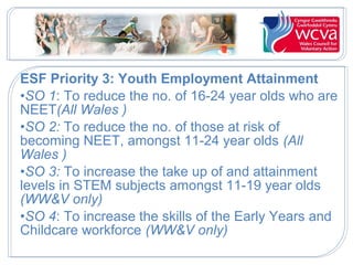 ESF Priority 3: Youth Employment Attainment
•SO 1: To reduce the no. of 16-24 year olds who are
NEET(All Wales )
•SO 2: To reduce the no. of those at risk of
becoming NEET, amongst 11-24 year olds (All
Wales )
•SO 3: To increase the take up of and attainment
levels in STEM subjects amongst 11-19 year olds
(WW&V only)
•SO 4: To increase the skills of the Early Years and
Childcare workforce (WW&V only)
 