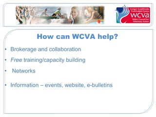 How can WCVA help?
• Brokerage and collaboration
• Free training/capacity building
• Networks
• Information – events, website, e-bulletins
 