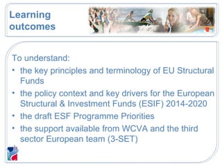 Learning
outcomes
To understand:
• the key principles and terminology of EU Structural
Funds
• the policy context and key drivers for the European
Structural & Investment Funds (ESIF) 2014-2020
• the draft ESF Programme Priorities
• the support available from WCVA and the third
sector European team (3-SET)
 