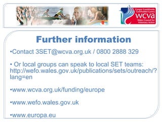 Further information
•Contact 3SET@wcva.org.uk / 0800 2888 329
• Or local groups can speak to local SET teams:
http://wefo.wales.gov.uk/publications/sets/outreach/?
lang=en
•www.wcva.org.uk/funding/europe
•www.wefo.wales.gov.uk
•www.europa.eu
 