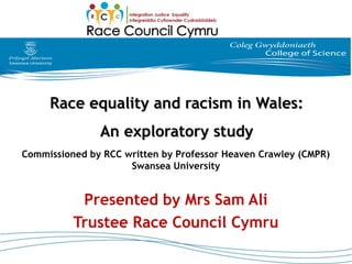 Race equality and racism in Wales:Race equality and racism in Wales:
An exploratory studyAn exploratory study
Commissioned by RCC written by Professor Heaven Crawley (CMPR)
Swansea University
Presented by Mrs Sam Ali
Trustee Race Council Cymru
 