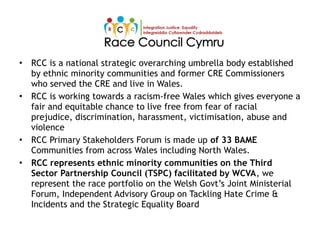 • RCC is a national strategic overarching umbrella body established
by ethnic minority communities and former CRE Commissioners
who served the CRE and live in Wales.
• RCC is working towards a racism-free Wales which gives everyone a
fair and equitable chance to live free from fear of racial
prejudice, discrimination, harassment, victimisation, abuse and
violence
• RCC Primary Stakeholders Forum is made up of 33 BAME
Communities from across Wales including North Wales.
• RCC represents ethnic minority communities on the Third
Sector Partnership Council (TSPC) facilitated by WCVA, we
represent the race portfolio on the Welsh Govt’s Joint Ministerial
Forum, Independent Advisory Group on Tackling Hate Crime &
Incidents and the Strategic Equality Board
 