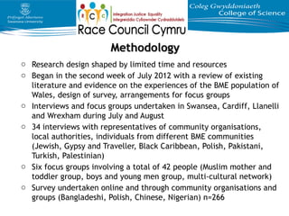 MethodologyMethodology
o Research design shaped by limited time and resources
o Began in the second week of July 2012 with a review of existing
literature and evidence on the experiences of the BME population of
Wales, design of survey, arrangements for focus groups
o Interviews and focus groups undertaken in Swansea, Cardiff, Llanelli
and Wrexham during July and August
o 34 interviews with representatives of community organisations,
local authorities, individuals from different BME communities
(Jewish, Gypsy and Traveller, Black Caribbean, Polish, Pakistani,
Turkish, Palestinian)
o Six focus groups involving a total of 42 people (Muslim mother and
toddler group, boys and young men group, multi-cultural network)
o Survey undertaken online and through community organisations and
groups (Bangladeshi, Polish, Chinese, Nigerian) n=266
 