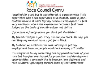 I applied for a job but it was offered to a person with little
experience who I had supervised as a student. What a joke. I
couldn't believe it and I left my previous employment. I feel
very emotional about the experience because I feel I was
judged on the basis of my skin colour not ability
If you have a foreign name you don't get shortlisted
My friend tried for a job. They ask are you Black. He says yes
and they say we don't have a job for a Black
My husband was told that he was unlikely to get any
employment because people would not employ a Traveller
It is very hard to say something has happened because of your
race but I do feel overlooked for promotion and development
opportunities. I conclude this is because I am different and
race /culture/upbringing creates some of that difference
 