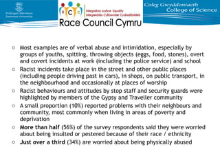 o Most examples are of verbal abuse and intimidation, especially by
groups of youths, spitting, throwing objects (eggs, food, stones), overt
and covert incidents at work (including the police service) and school
o Racist incidents take place in the street and other public places
(including people driving past in cars), in shops, on public transport, in
the neighbourhood and occasionally at places of worship
o Racist behaviours and attitudes by stop staff and security guards were
highlighted by members of the Gypsy and Traveller community
o A small proportion (10%) reported problems with their neighbours and
community, most commonly when living in areas of poverty and
deprivation
o More than half (56%) of the survey respondents said they were worried
about being insulted or pestered because of their race / ethnicity
o Just over a third (34%) are worried about being physically abused
 