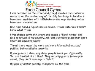 I was accosted on the street and [they] shouted racist abusive
words at on the anniversary of the July bombings in London. I
have been squirted with milkshake on the way. Monkey noises
have been made at me
One time I had a liquid thrown on me. It was water but I didn’t
know what it was
I was chased down the street and called a ‘Black nigger’ and
told to return to my country. All I am is a young black man and I
never did anything wrong
The girls are reporting more and more Islamaphobia…scarf
pulling, being called a terrorist
If you go into a shop, any shop, people treat you differently.
You are treated like a thief. They security guards follow you
about, they don’t even try to hide it
It's part of British society. It happens all the time
 