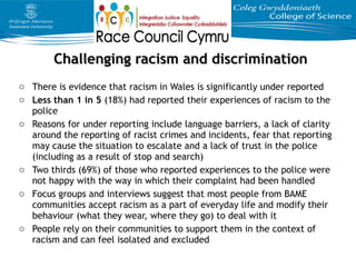 o There is evidence that racism in Wales is significantly under reported
o Less than 1 in 5 (18%) had reported their experiences of racism to the
police
o Reasons for under reporting include language barriers, a lack of clarity
around the reporting of racist crimes and incidents, fear that reporting
may cause the situation to escalate and a lack of trust in the police
(including as a result of stop and search)
o Two thirds (69%) of those who reported experiences to the police were
not happy with the way in which their complaint had been handled
o Focus groups and interviews suggest that most people from BAME
communities accept racism as a part of everyday life and modify their
behaviour (what they wear, where they go) to deal with it
o People rely on their communities to support them in the context of
racism and can feel isolated and excluded
Challenging racism and discriminationChallenging racism and discrimination
 