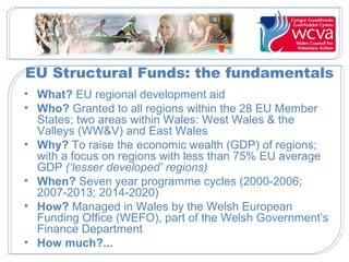 EU Structural Funds: the fundamentals
• What? EU regional development aid
• Who? Granted to all regions within the 28 EU Member
States; two areas within Wales: West Wales & the
Valleys (WW&V) and East Wales
• Why? To raise the economic wealth (GDP) of regions;
with a focus on regions with less than 75% EU average
GDP (‘lesser developed’ regions)
• When? Seven year programme cycles (2000-2006;
2007-2013; 2014-2020)
• How? Managed in Wales by the Welsh European
Funding Office (WEFO), part of the Welsh Government’s
Finance Department
• How much?...
 