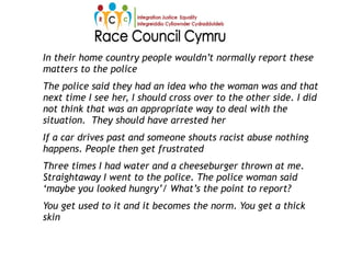 In their home country people wouldn’t normally report these
matters to the police
The police said they had an idea who the woman was and that
next time I see her, I should cross over to the other side. I did
not think that was an appropriate way to deal with the
situation. They should have arrested her
If a car drives past and someone shouts racist abuse nothing
happens. People then get frustrated
Three times I had water and a cheeseburger thrown at me.
Straightaway I went to the police. The police woman said
‘maybe you looked hungry’/ What’s the point to report?
You get used to it and it becomes the norm. You get a thick
skin
 