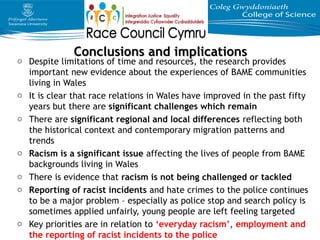 Conclusions and implicationsConclusions and implications
o Despite limitations of time and resources, the research provides
important new evidence about the experiences of BAME communities
living in Wales
o It is clear that race relations in Wales have improved in the past fifty
years but there are significant challenges which remain
o There are significant regional and local differences reflecting both
the historical context and contemporary migration patterns and
trends
o Racism is a significant issue affecting the lives of people from BAME
backgrounds living in Wales
o There is evidence that racism is not being challenged or tackled
o Reporting of racist incidents and hate crimes to the police continues
to be a major problem – especially as police stop and search policy is
sometimes applied unfairly, young people are left feeling targeted
o Key priorities are in relation to ‘everyday racism’, employment and
the reporting of racist incidents to the police
 