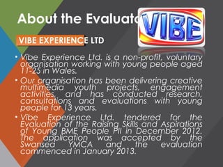 About the Evaluators
• Vibe Experience Ltd. is a non-profit, voluntary
organisation working with young people aged
11-25 in Wales.
• Our organisation has been delivering creative
multimedia youth projects, engagement
activities, and has conducted research,
consultations and evaluations with young
people for 13 years.
• Vibe Experience Ltd. tendered for the
Evaluation of the Raising Skills and Aspirations
of Young BME People PII in December 2012.
The application was accepted by the
Swansea YMCA and the evaluation
commenced in January 2013.
VIBE EXPERIENCE LTD
 