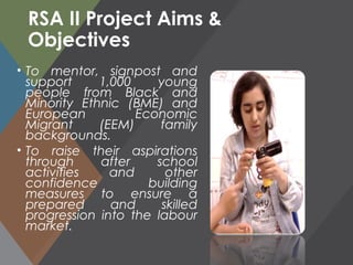 RSA II Project Aims &
Objectives
• To mentor, signpost and
support 1,000 young
people from Black and
Minority Ethnic (BME) and
European Economic
Migrant (EEM) family
backgrounds.
• To raise their aspirations
through after school
activities and other
confidence building
measures to ensure a
prepared and skilled
progression into the labour
market.
 