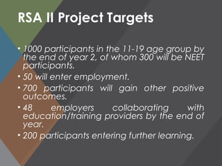RSA II Project Targets
• 1000 participants in the 11-19 age group by
the end of year 2, of whom 300 will be NEET
participants.
• 50 will enter employment.
• 700 participants will gain other positive
outcomes.
• 48 employers collaborating with
education/training providers by the end of
year.
• 200 participants entering further learning.
 