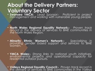 About the Delivery Partners:
Voluntary Sector
• Swansea YMCA: Lead Sponsor:- Proficient in project
management and working with vulnerable young people.
• North Wales Regional Equality Network:- Proven track
record in the delivery of services to BME communities in
the North Wales Region.
• Minority Ethnic Women’s Network:- Specialising in
providing gender based support and services to BME
women.
• YMCA Wales:- Strong links to national youth initiatives,
environmental projects and operational capacity for
residential outdoor pursuits.
• Valleys Regional Equality Council:- Proven track record in
the delivery of services to BME communities in the Valleys
 