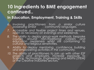 10 Ingredients to BME engagement
continued..
6. Involving practitioners from a similar culture
possessing similar community languages.
7. Accessible and flexible project times and venues,
open as necessary on evenings and weekends.
8. The ability to deploy group-work methods, bespoke
courses around non-traditional careers and
education awareness whilst still conforming to
cultural and religious sensitivities.
9. Ability to deploy mentoring, confidence building
and empowering activities in the community.
10. The ability of practitioners to join up with other ESF
projects and employers. Increase exposure to
Science, Technology, Engineering and Maths (STEM)
or the Creative Industries sectors.
In Education, Employment, Training & Skills
 