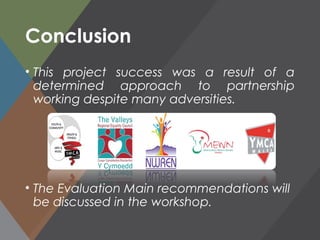 Conclusion
• This project success was a result of a
determined approach to partnership
working despite many adversities.
• The Evaluation Main recommendations will
be discussed in the workshop.
 