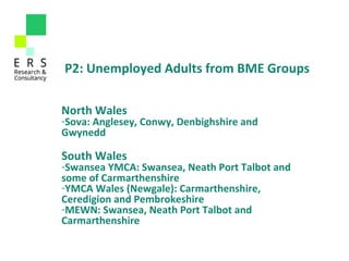 North Wales 
-Sova: Anglesey, Conwy, Denbighshire and 
Gwynedd
South Wales 
-Swansea YMCA: Swansea, Neath Port Talbot and 
some of Carmarthenshire
-YMCA Wales (Newgale): Carmarthenshire, 
Ceredigion and Pembrokeshire
-MEWN: Swansea, Neath Port Talbot and 
Carmarthenshire
P2: Unemployed Adults from BME Groups
 