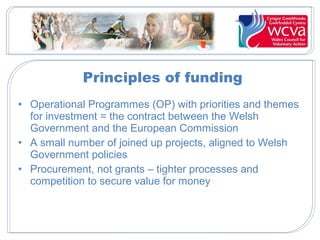 Principles of funding
• Operational Programmes (OP) with priorities and themes
for investment = the contract between the Welsh
Government and the European Commission
• A small number of joined up projects, aligned to Welsh
Government policies
• Procurement, not grants – tighter processes and
competition to secure value for money
 