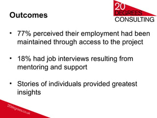 Outcomes
• 77% perceived their employment had been
maintained through access to the project
• 18% had job interviews resulting from
mentoring and support
• Stories of individuals provided greatest
insights
 