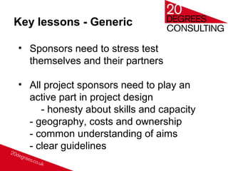Key lessons - Generic
• Sponsors need to stress test
themselves and their partners
• All project sponsors need to play an
active part in project design
- honesty about skills and capacity
- geography, costs and ownership
- common understanding of aims
- clear guidelines
 