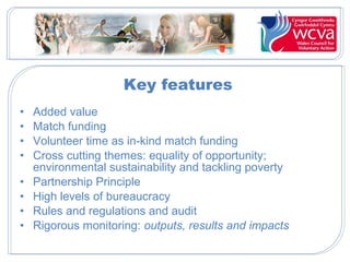 Key features
• Added value
• Match funding
• Volunteer time as in-kind match funding
• Cross cutting themes: equality of opportunity;
environmental sustainability and tackling poverty
• Partnership Principle
• High levels of bureaucracy
• Rules and regulations and audit
• Rigorous monitoring: outputs, results and impacts
 