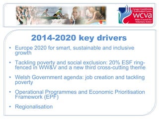 2014-2020 key drivers
• Europe 2020 for smart, sustainable and inclusive
growth
• Tackling poverty and social exclusion: 20% ESF ring-
fenced in WW&V and a new third cross-cutting theme
• Welsh Government agenda: job creation and tackling
poverty
• Operational Programmes and Economic Prioritisation
Framework (EPF)
• Regionalisation
 