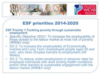 ESF priorities 2014-2020
ESF Priority 1:Tackling poverty through sustainable
employment
• Specific Objective (SO)1: To increase the employability of
those closest to the labour market at most risk of poverty
(WW&V only)
• SO 2: To increase the employability of Economically
Inactive and Long Term Unemployed people aged 25 and
over, who have complex barriers to employment (All
Wales)
• SO 3: To reduce under-employment or absence rates for
employed individuals with work limiting health conditions
and/or other barriers to sustainable engagement with the
labour market (WW&V only)
 