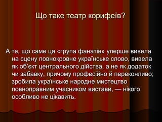 Що таке театр корифеїв?Що таке театр корифеїв?
А те, що саме ця «група фанатів» уперше вивелаА те, що саме ця «група фанатів» уперше вивела
на сцену повнокровне українське слово, вивелана сцену повнокровне українське слово, вивела
як об’єкт центрального дійства, а не як додатокяк об’єкт центрального дійства, а не як додаток
чи забавку, причому професійно й переконливо;чи забавку, причому професійно й переконливо;
зробила українське народне мистецтвозробила українське народне мистецтво
повноправним учасником вистави, — нікогоповноправним учасником вистави, — нікого
особливо не цікавить.особливо не цікавить.
 