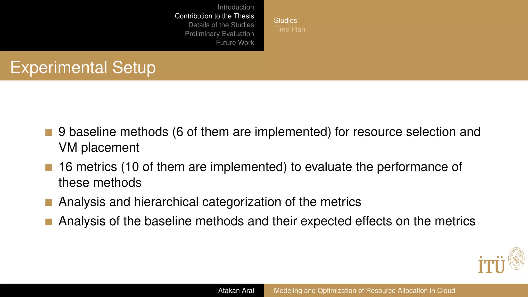 Introduction
Contribution to the Thesis
Details of the Studies
Preliminary Evaluation
Future Work
Studies
Time Plan
Experimental Setup
9 baseline methods (6 of them are implemented) for resource selection and
VM placement
16 metrics (10 of them are implemented) to evaluate the performance of
these methods
Analysis and hierarchical categorization of the metrics
Analysis of the baseline methods and their expected effects on the metrics
Atakan Aral Modeling and Optimization of Resource Allocation in Cloud
 