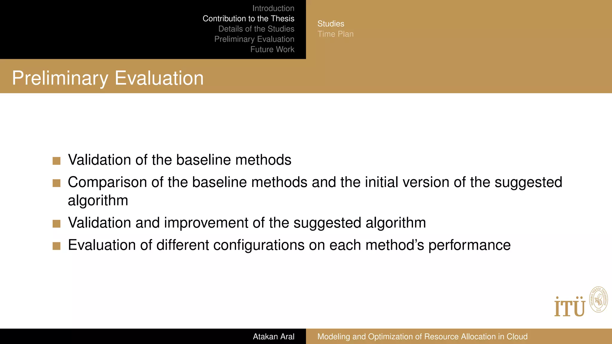 Introduction
Contribution to the Thesis
Details of the Studies
Preliminary Evaluation
Future Work
Studies
Time Plan
Preliminary Evaluation
Validation of the baseline methods
Comparison of the baseline methods and the initial version of the suggested
algorithm
Validation and improvement of the suggested algorithm
Evaluation of different conﬁgurations on each method’s performance
Atakan Aral Modeling and Optimization of Resource Allocation in Cloud
 