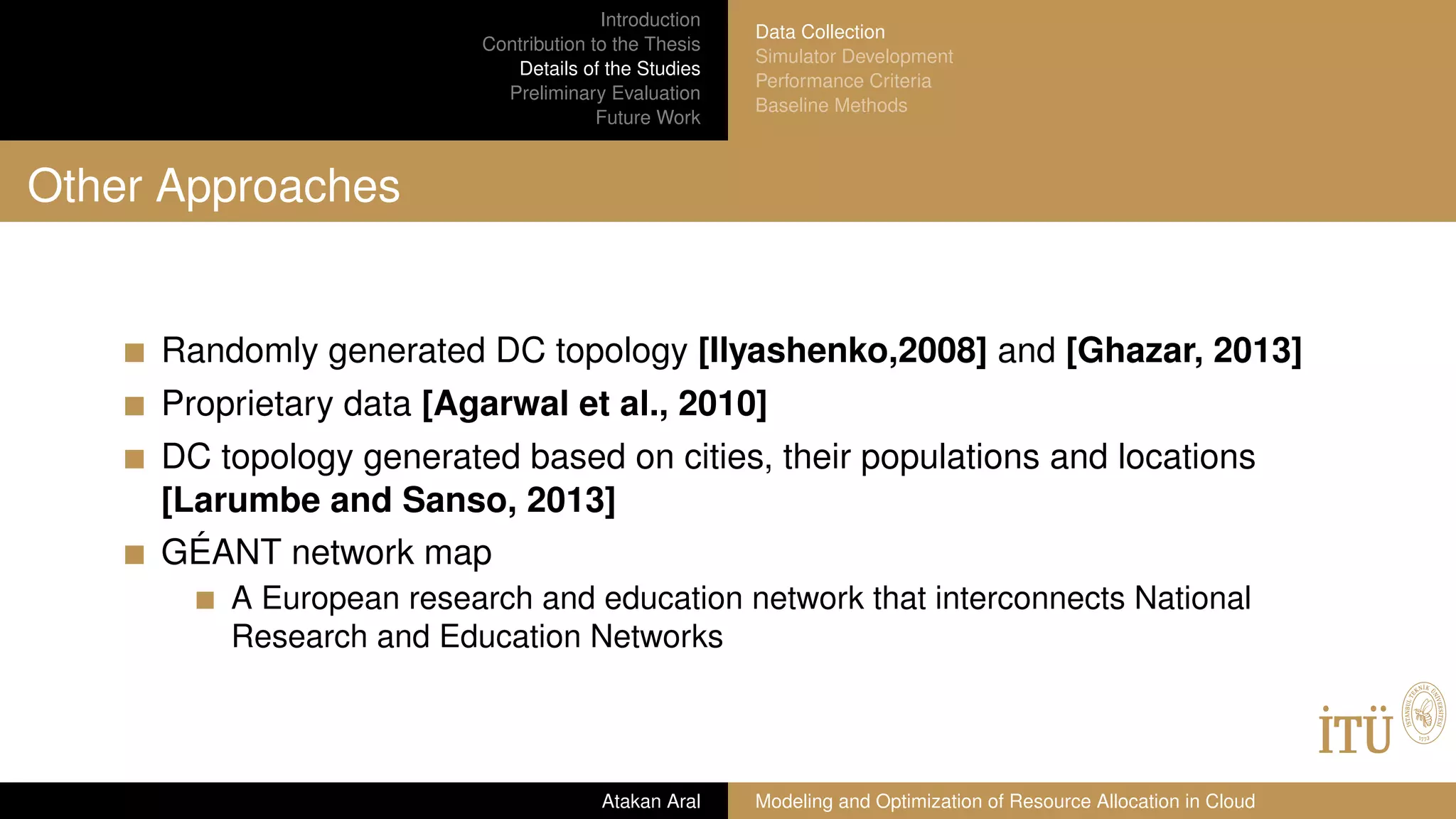 Introduction
Contribution to the Thesis
Details of the Studies
Preliminary Evaluation
Future Work
Data Collection
Simulator Development
Performance Criteria
Baseline Methods
Other Approaches
Randomly generated DC topology [Ilyashenko,2008] and [Ghazar, 2013]
Proprietary data [Agarwal et al., 2010]
DC topology generated based on cities, their populations and locations
[Larumbe and Sanso, 2013]
GÉANT network map
A European research and education network that interconnects National
Research and Education Networks
Atakan Aral Modeling and Optimization of Resource Allocation in Cloud
 