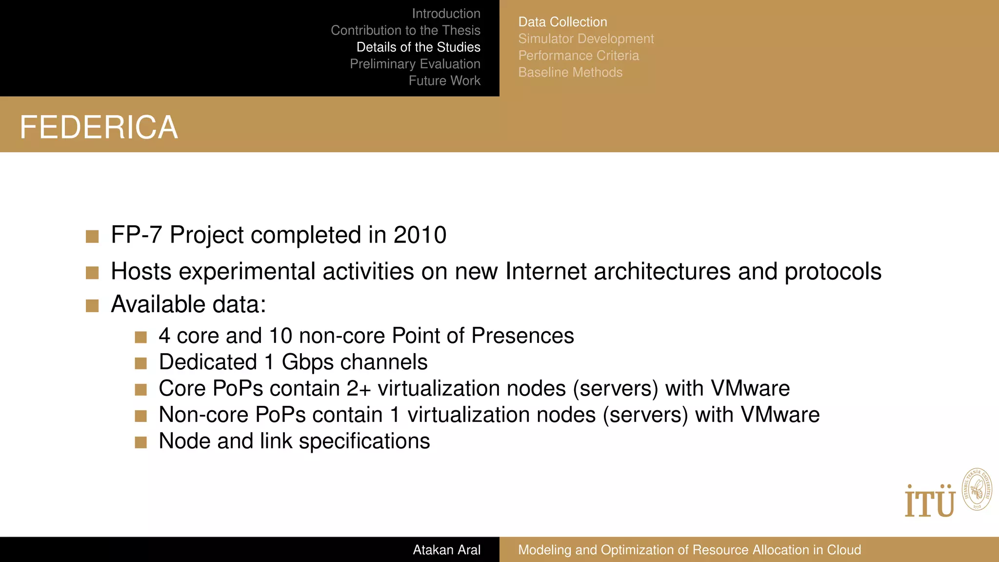 Introduction
Contribution to the Thesis
Details of the Studies
Preliminary Evaluation
Future Work
Data Collection
Simulator Development
Performance Criteria
Baseline Methods
FEDERICA
FP-7 Project completed in 2010
Hosts experimental activities on new Internet architectures and protocols
Available data:
4 core and 10 non-core Point of Presences
Dedicated 1 Gbps channels
Core PoPs contain 2+ virtualization nodes (servers) with VMware
Non-core PoPs contain 1 virtualization nodes (servers) with VMware
Node and link speciﬁcations
Atakan Aral Modeling and Optimization of Resource Allocation in Cloud
 