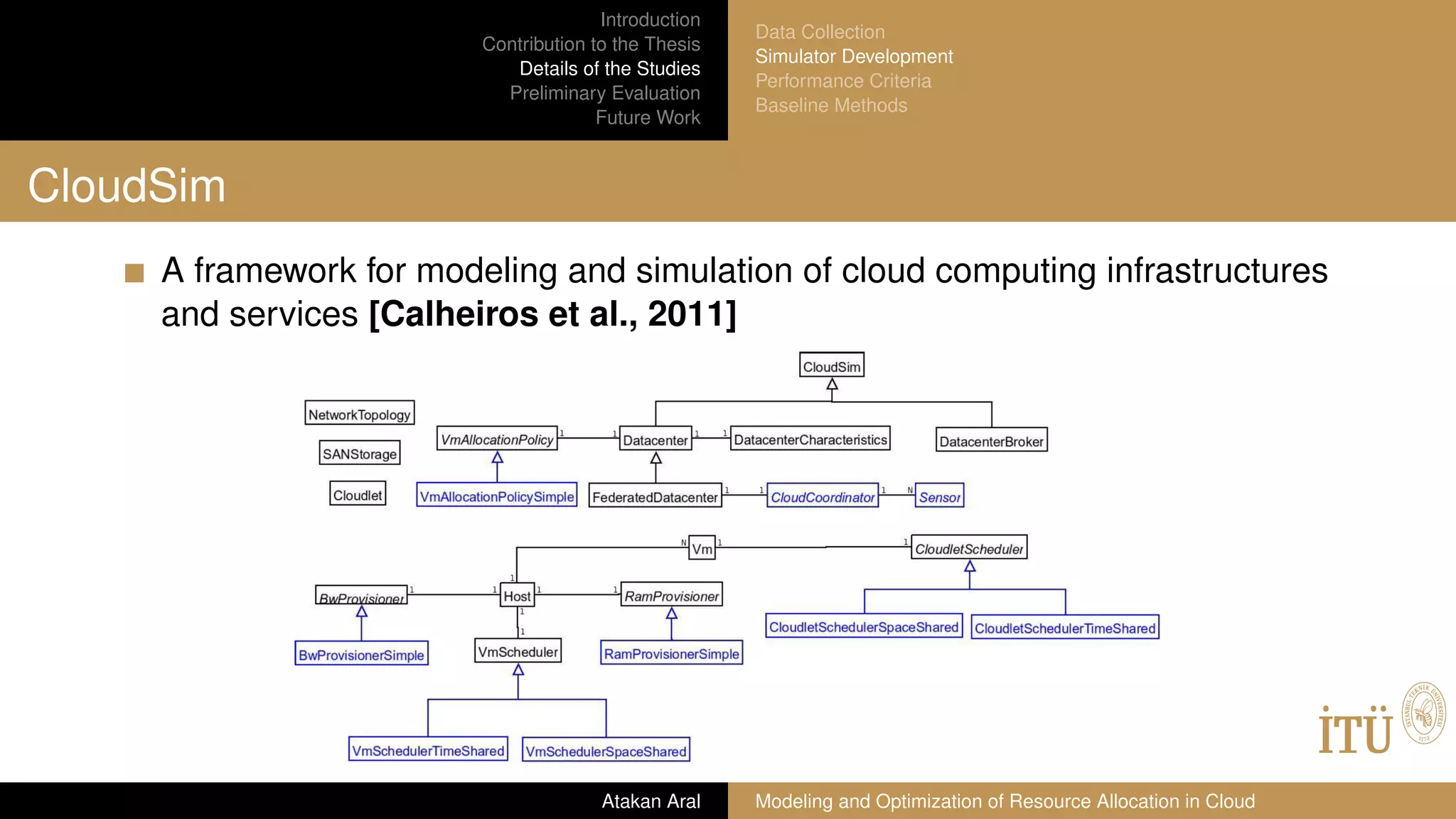 Introduction
Contribution to the Thesis
Details of the Studies
Preliminary Evaluation
Future Work
Data Collection
Simulator Development
Performance Criteria
Baseline Methods
CloudSim
A framework for modeling and simulation of cloud computing infrastructures
and services [Calheiros et al., 2011]
Atakan Aral Modeling and Optimization of Resource Allocation in Cloud
 
