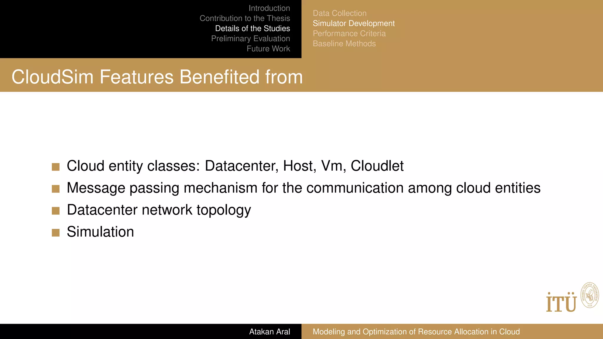 Introduction
Contribution to the Thesis
Details of the Studies
Preliminary Evaluation
Future Work
Data Collection
Simulator Development
Performance Criteria
Baseline Methods
CloudSim Features Beneﬁted from
Cloud entity classes: Datacenter, Host, Vm, Cloudlet
Message passing mechanism for the communication among cloud entities
Datacenter network topology
Simulation
Atakan Aral Modeling and Optimization of Resource Allocation in Cloud
 