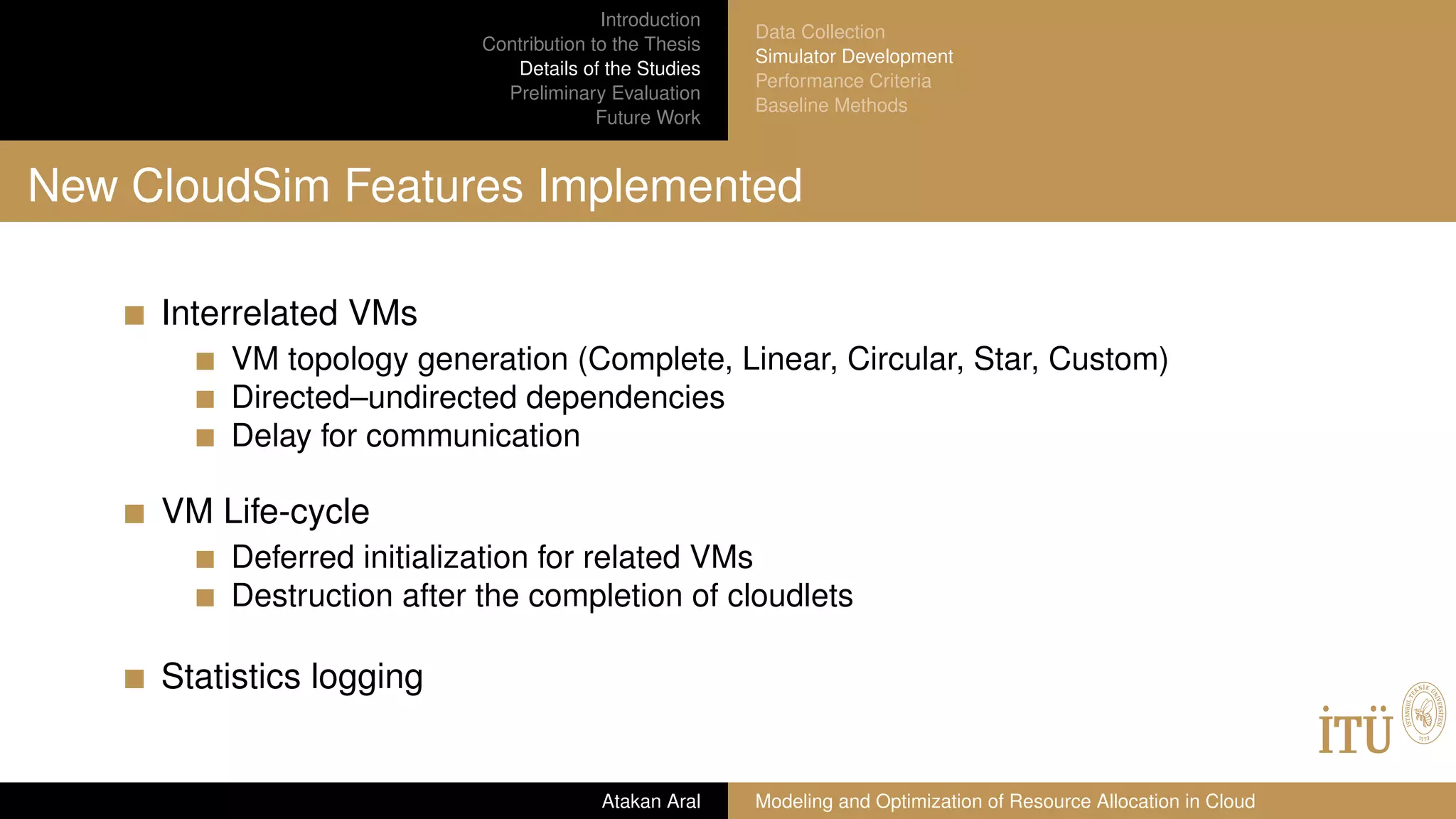 Introduction
Contribution to the Thesis
Details of the Studies
Preliminary Evaluation
Future Work
Data Collection
Simulator Development
Performance Criteria
Baseline Methods
New CloudSim Features Implemented
Interrelated VMs
VM topology generation (Complete, Linear, Circular, Star, Custom)
Directed–undirected dependencies
Delay for communication
VM Life-cycle
Deferred initialization for related VMs
Destruction after the completion of cloudlets
Statistics logging
Atakan Aral Modeling and Optimization of Resource Allocation in Cloud
 