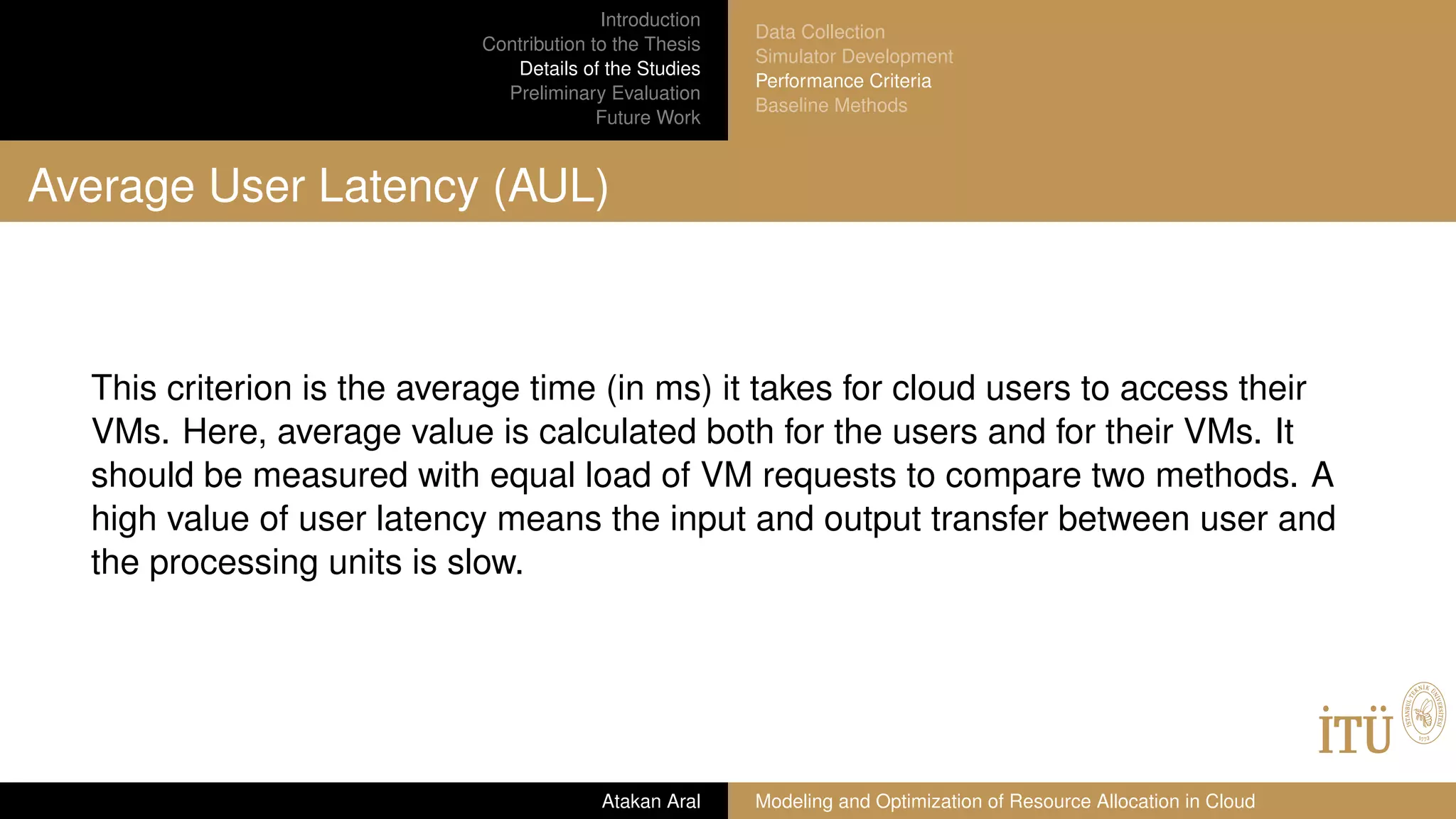 Introduction
Contribution to the Thesis
Details of the Studies
Preliminary Evaluation
Future Work
Data Collection
Simulator Development
Performance Criteria
Baseline Methods
Average User Latency (AUL)
This criterion is the average time (in ms) it takes for cloud users to access their
VMs. Here, average value is calculated both for the users and for their VMs. It
should be measured with equal load of VM requests to compare two methods. A
high value of user latency means the input and output transfer between user and
the processing units is slow.
Atakan Aral Modeling and Optimization of Resource Allocation in Cloud
 