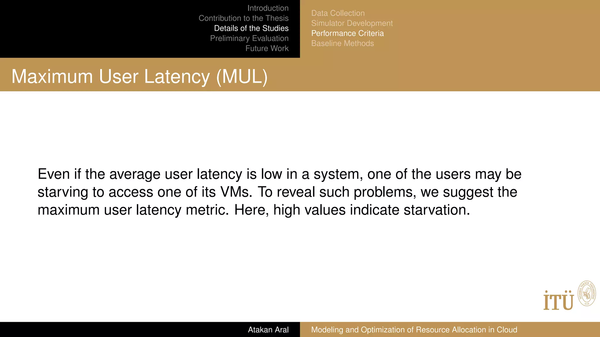Introduction
Contribution to the Thesis
Details of the Studies
Preliminary Evaluation
Future Work
Data Collection
Simulator Development
Performance Criteria
Baseline Methods
Maximum User Latency (MUL)
Even if the average user latency is low in a system, one of the users may be
starving to access one of its VMs. To reveal such problems, we suggest the
maximum user latency metric. Here, high values indicate starvation.
Atakan Aral Modeling and Optimization of Resource Allocation in Cloud
 